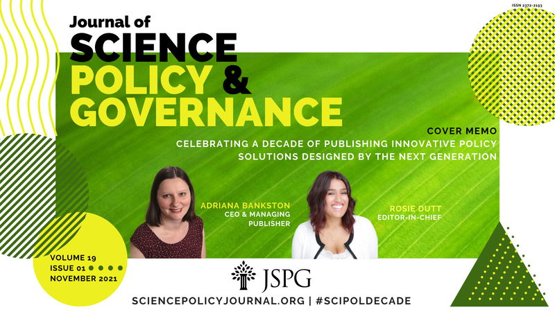 Journal of Science Policy & Governance Issue Cover Image. Macro image of a leaf surrounded by abstract green and yellow shapes. Text reads: Journal of Science Policy and Governance. Volume 19. Issue 1. November 2021. JSPG Logo. #SciPolDecade. Cover Memo, Celebrating a Decade of Publishing Innovative Policy Solutions Designed by the Next Generation Sciencepolicyjournal.org. Headshot of Rosie Dutt, Editor-in-Chief and Adriana Bankston, CEO and Managing Publisher.