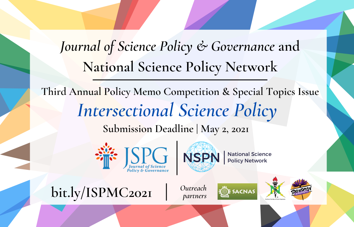 Image of the JSPG & NSPN 2021 International Science Policy Memo Competition Announcement flyer. Text reads: Journal of Science Policy & Governance and National Science Policy Network. Third Annual Policy Memo Competition & Special Topics Issue. Intersectional Science Policy. Submission Deadline is May 2, 2021. More info at bit.ly/ISPMC2021. Logos of JSPG & NSPN. Outreach Partner logos: for 500 Women Scientists. National Society of Black Engineers, and Society for Advancement of Chicanos/Hispanics and Native Americans.