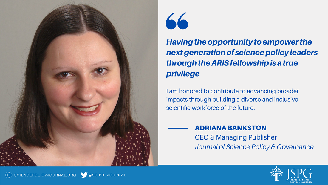 “Having the opportunity to empower the next generation of science policy leaders through the ARIS fellowship is a true privilege. I am honored to contribute to advancing broader impacts through building a diverse and inclusive scientific workforce of the future.” Adriana Bankston, CEO & Managing Publisher, JSPG. sciencepolicyjournal.org @scipoljournal Logo of JSPG. 