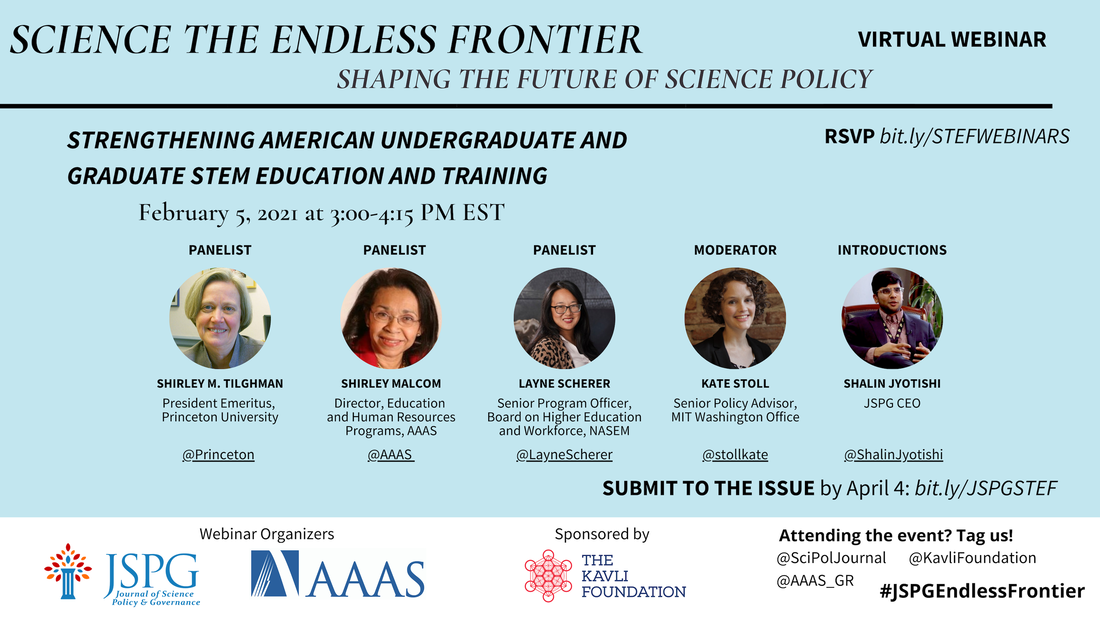 Image of the JSPG-AAAS Endless Frontier Webinar 3 Flyer. Text reads: Science the Endless Frontier. Shaping the Future of Science Policy. Virtual Webinar. Strengthening American Undergraduate and Graduate STEM Education and Training. February 5, 2021 from 3:00-4:15 pm EST. Featuring headshots of panelists Shirley M. Tilghman (President Emeritus, Princeton University), Shirley Malcolm (Director, Education and Human Resources Programs, AAAS), Layne Scherer (Senior Program Officer, Board on Higher Education and Workforce, NASEM - @LayneScherer), Kate Stoll (Senior Policy Advisor, MIT Washington Office) and Shalin Jyotishi (JSPG CEO). Register by Feb 1 COB bit.ly/STEFWEBINARS. Logos of webinar organizers JSPG, AAAS. Sponsored by The Kavli Foundation. Attending the event? Tag us! @SciPolJournal @KavliFoundation @AAAS_GR. #JSPGEndlessFrontier