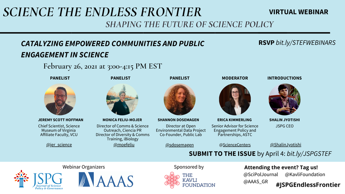 Image of the JSPG-AAAS Endless Frontier Webinar 6 Flyer. Text reads: Science the Endless Frontier. Shaping the Future of Science Policy. Virtual Webinar. Catalyzing empowered communities and public engagement in science (February 26, 2021; 3:00-4:15 pm EST). Featuring headshots of panelists Jeremy Scott Hoffman (Chief Scientist, Science Museum of Virginia and Affiliate Faculty, VCU @jer_science), Monica Feliu-Mojer (Director of Communications and Science Outreach, Ciencia Puerto Rico; Director of Diversity and Communication Training, iBiology @moefeliu), Shannon Dosemagen (Director at Open Environmental Data Project; Co-Founder, Public Lab @sdosemagen), Erica Kimmerling (Senior Advisor for Science Engagement Policy and Partnerships, ASTC @ScienceCenters), and Shalin Jyotishi (JSPG CEO - @ShalinJyotishi). Register at bit.ly/STEFWEBINARS. Logos of webinar organizers JSPG, AAAS. Sponsored by The Kavli Foundation. Attending the event? Tag us! @SciPolJournal @KavliFoundation @AAAS_GR. #JSPGEndlessFrontier