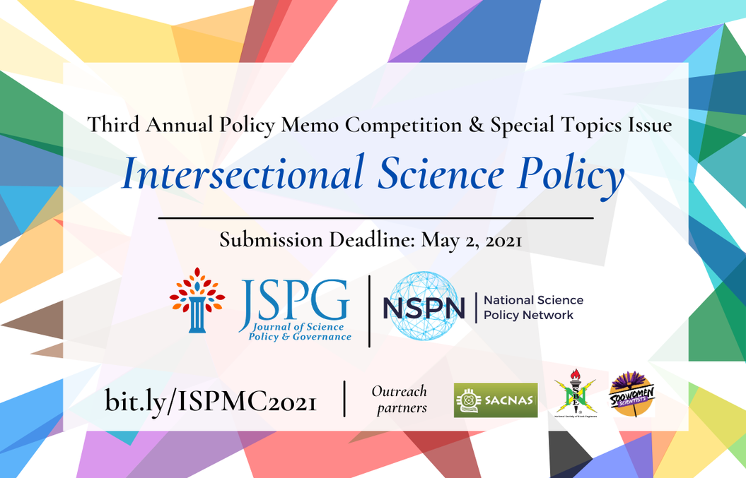 Image of the JSPG & NSPN 2021 International Science Policy Memo Competition Announcement flyer. Text reads: Journal of Science Policy & Governance and National Science Policy Network. Third Annual Policy Memo Competition & Special Topics Issue. Intersectional Science Policy. Submission Deadline is May 2, 2021. More info at bit.ly/ISPMC2021. Logos of JSPG & NSPN. Outreach Partner logos: for 500 Women Scientists. National Society of Black Engineers, and Society for Advancement of Chicanos/Hispanics and Native Americans.