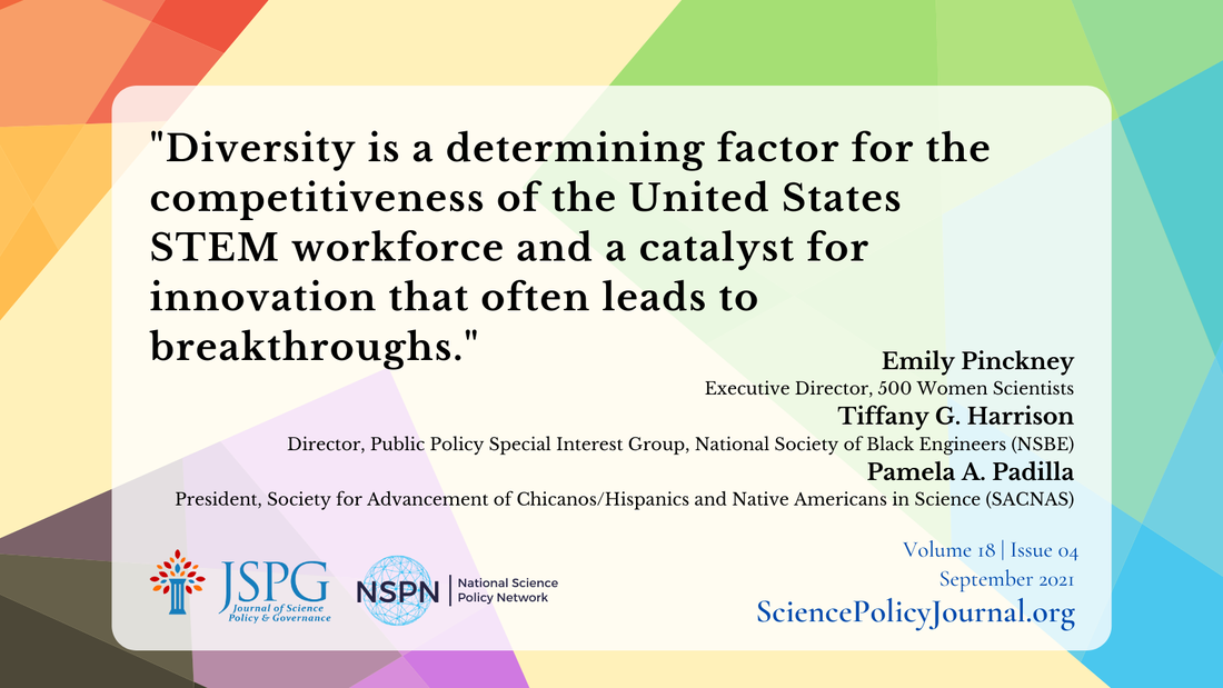 Quote from Cover Memo on the Special Issue on Intersectional Science Policy. Reads: Diversity is a determining factor for the competitiveness of the United States STEM workforce and a catalyst for innovation that often leads to breakthroughs. Emily Pinckney Executive Director, 500 Women Scientists  Tiffany G. Harrison Director, Public Policy Special Interest Group, National Society of Black Engineers (NSBE) Pamela A. Padilla President, Society for Advancement of Chicanos/Hispanics and Native Americans in Science (SACNAS). JSPG Logo. NSPN Logo. Sciencepolicyjournal.org