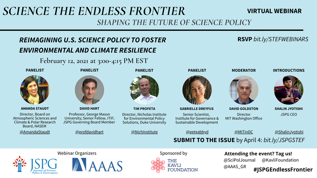 Image of the JSPG-AAAS Endless Frontier Webinar 4 Flyer. Text reads: Science the Endless Frontier. Shaping the Future of Science Policy. Virtual Webinar. Reimagining U.S. science policy to foster environmental and climate resilience (February 12, 2021; 3:00-4:15 pm EST). Featuring headshots of panelists Amanda Staudt (Director of Board on Atmospheric Sciences and Climate and Polar Research Board at the NASEM @AmandaStaudt), David Hart (Professor at George Mason University and Senior Fellow at ITIF; JSPG Governing Board Member @profdavidhart), Tim Profeta (Director, Nicholas Institute for Environmental Policy Solutions, Duke University @NichInstitute), Gabrielle Dreyfus (Senior Scientist, Institute for Governance & Sustainable Development @getgabbyd), David Goldston (Director, MIT Washington Office @MITinDC), and Shalin Jyotishi (JSPG CEO) @ShalinJyotishi. RSVP bit.ly/STEFWEBINARS. Logos of webinar organizers JSPG, AAAS. Sponsored by The Kavli Foundation. Attending the event? Tag us! @SciPolJournal @KavliFoundation @AAAS_GR. #JSPGEndlessFrontier