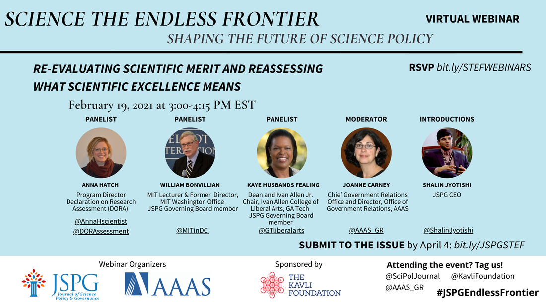 Image of the JSPG-AAAS Endless Frontier Webinar 5 Flyer. Text reads: Science the Endless Frontier. Shaping the Future of Science Policy. Virtual Webinar. Re-evaluating scientific merit and reassessing what scientific excellence means February 19, 2021; 3:00-4:15 pm EST. Featuring headshots of panelists Anna Hatch (Program Director, Declaration on Research Assessment - DORA - @AnnaHscientist @DORAssessment), William Bonvillian ( MIT Lecturer & Former Director, MIT Washington Office JSPG Governing Board member - @MITinDC), Kaye Husbands Fealing (Dean and Ivan Allen Jr. Chair, Ivan Allen College of Liberal Arts, GA Tech JSPG Governing Board member), Joanne Carney (Chief Government Relations Office and Director, Office of Government Relations, AAAS - @AAAS_GR) and Shalin Jyotishi (JSPG CEO). Register by Feb 18 COB bit.ly/STEFWEBINARS. Logos of webinar organizers JSPG, AAAS. Sponsored by The Kavli Foundation. Attending the event? Tag us! @SciPolJournal @KavliFoundation @AAAS_GR. #JSPGEndlessFrontier