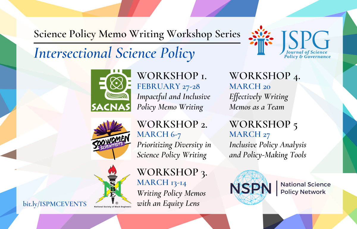 Image of the JSPG 2021 International Science Policy Memo Competition Writing Workshop flyer. Text reads: Science Policy Memo Writing Workshop Series. Intersectional Science Policy. More info at bit.ly/ISPMCEVENTS. Logos of JSPG & NSPN. WORKSHOP 1. Impactful and Inclusive Policy Memo Writing. WORKSHOP 2. Prioritizing Diversity in Science Policy Writing. WORKSHOP 3. Writing Policy Memos with an Equity Lens. WORKSHOP 4. Effectively Writing Memos as a Team. WORKSHOP 5. Inclusive Policy Analysis and Policy-Making Tools. Outreach Partner logos for: 500 Women Scientists. National Society of Black Engineers, and Society for Advancement of Chicanos/Hispanics and Native Americans.